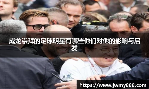 成龙崇拜的足球明星有哪些他们对他的影响与启发